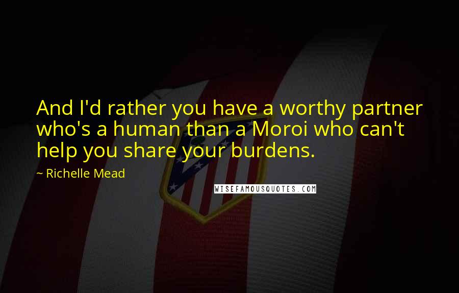 Richelle Mead Quotes: And I'd rather you have a worthy partner who's a human than a Moroi who can't help you share your burdens.