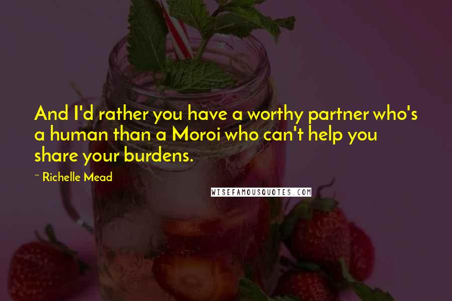 Richelle Mead Quotes: And I'd rather you have a worthy partner who's a human than a Moroi who can't help you share your burdens.