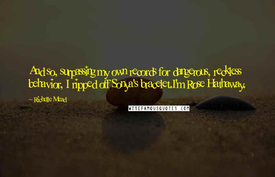 Richelle Mead Quotes: And so, surpassing my own records for dangerous, reckless behavior, I ripped off Sonya's bracelet.I'm Rose Hathaway.