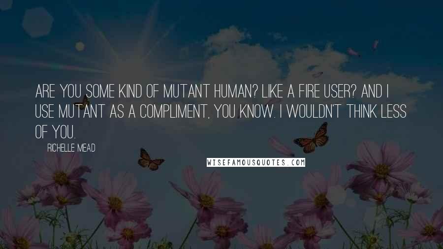 Richelle Mead Quotes: Are you some kind of mutant human? Like a fire user? And I use mutant as a compliment, you know. I wouldn't think less of you.
