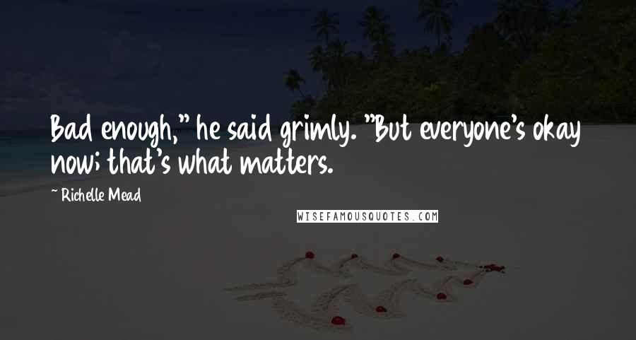 Richelle Mead Quotes: Bad enough," he said grimly. "But everyone's okay now; that's what matters.