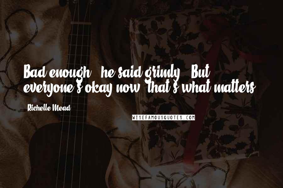 Richelle Mead Quotes: Bad enough," he said grimly. "But everyone's okay now; that's what matters.