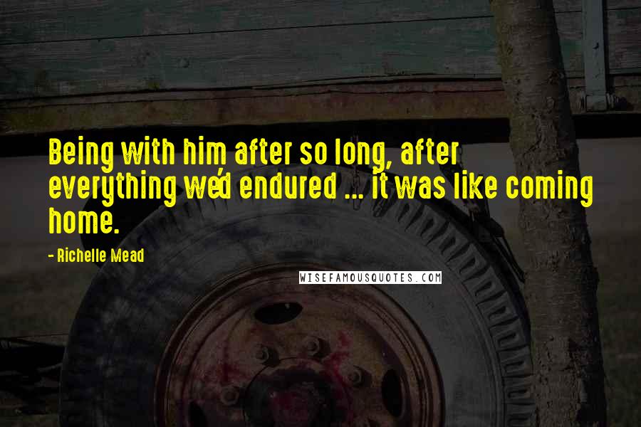 Richelle Mead Quotes: Being with him after so long, after everything we'd endured ... it was like coming home.