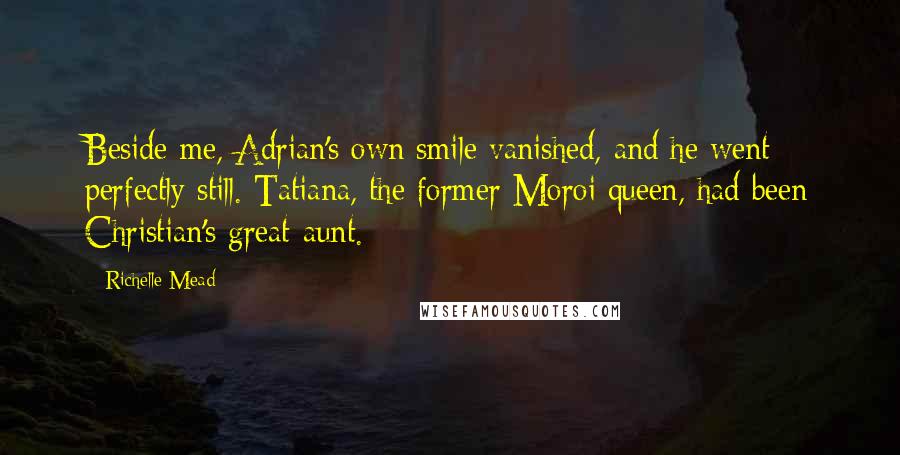 Richelle Mead Quotes: Beside me, Adrian's own smile vanished, and he went perfectly still. Tatiana, the former Moroi queen, had been Christian's great-aunt.