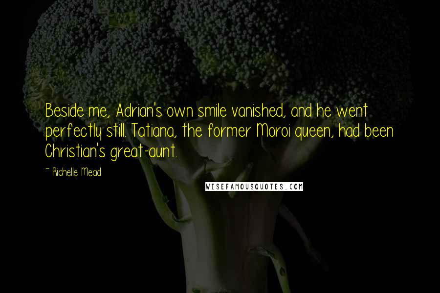 Richelle Mead Quotes: Beside me, Adrian's own smile vanished, and he went perfectly still. Tatiana, the former Moroi queen, had been Christian's great-aunt.