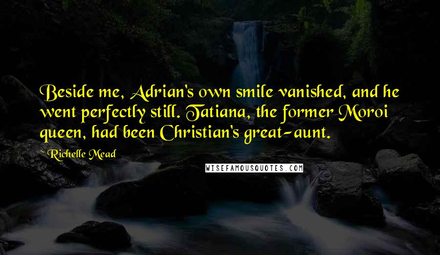 Richelle Mead Quotes: Beside me, Adrian's own smile vanished, and he went perfectly still. Tatiana, the former Moroi queen, had been Christian's great-aunt.