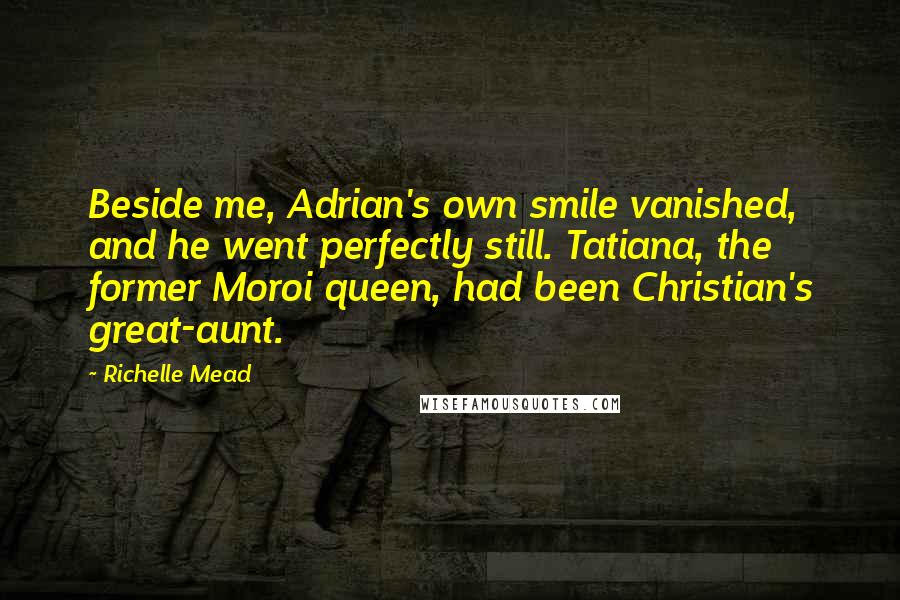 Richelle Mead Quotes: Beside me, Adrian's own smile vanished, and he went perfectly still. Tatiana, the former Moroi queen, had been Christian's great-aunt.