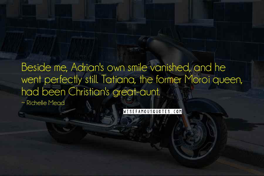 Richelle Mead Quotes: Beside me, Adrian's own smile vanished, and he went perfectly still. Tatiana, the former Moroi queen, had been Christian's great-aunt.