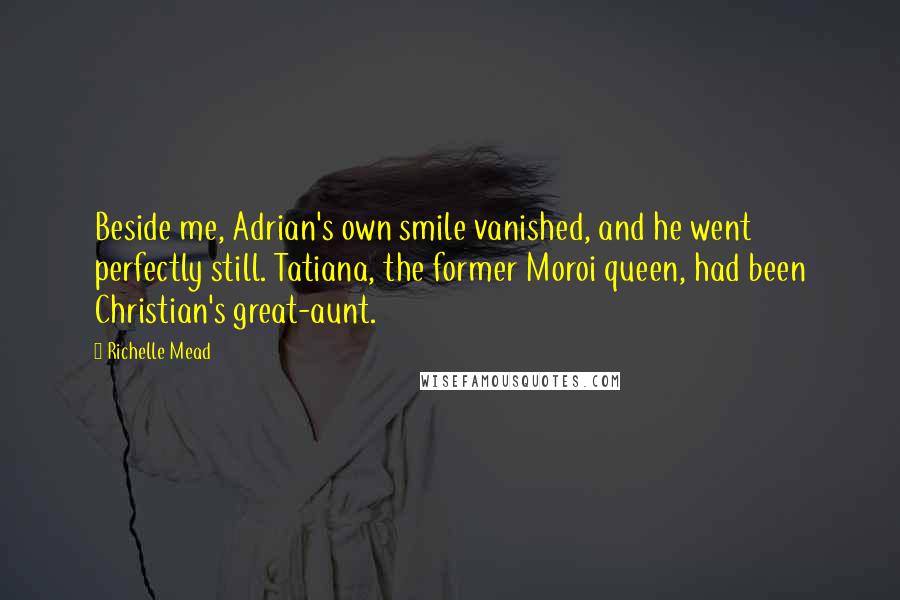 Richelle Mead Quotes: Beside me, Adrian's own smile vanished, and he went perfectly still. Tatiana, the former Moroi queen, had been Christian's great-aunt.