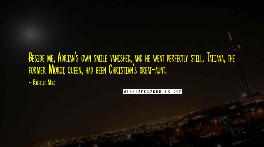 Richelle Mead Quotes: Beside me, Adrian's own smile vanished, and he went perfectly still. Tatiana, the former Moroi queen, had been Christian's great-aunt.