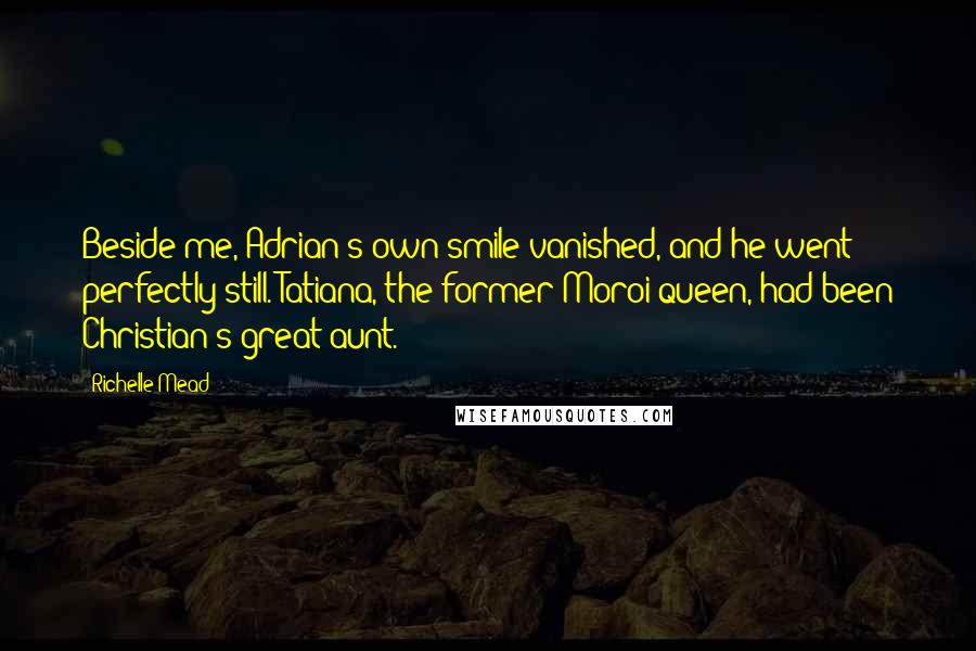 Richelle Mead Quotes: Beside me, Adrian's own smile vanished, and he went perfectly still. Tatiana, the former Moroi queen, had been Christian's great-aunt.