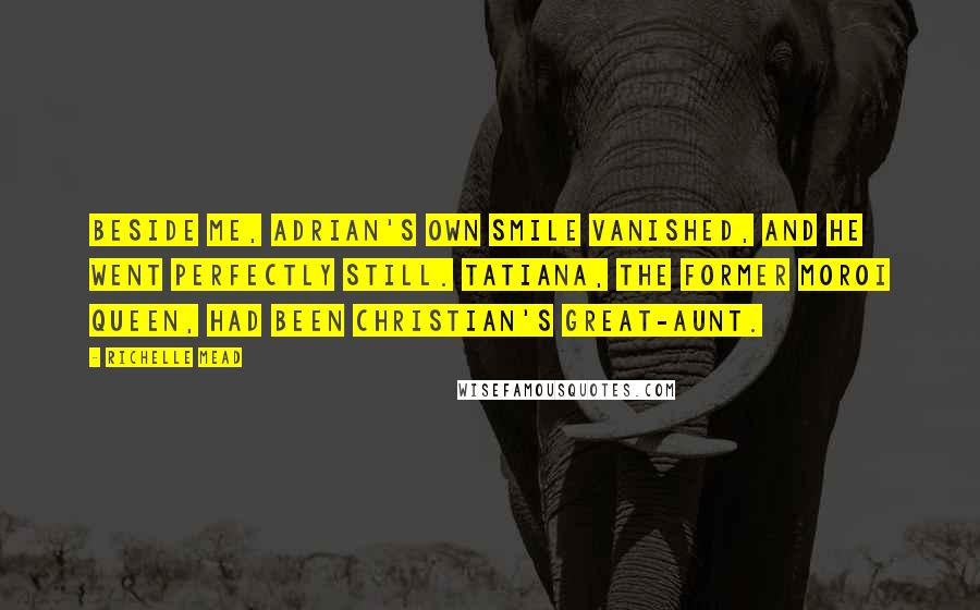 Richelle Mead Quotes: Beside me, Adrian's own smile vanished, and he went perfectly still. Tatiana, the former Moroi queen, had been Christian's great-aunt.