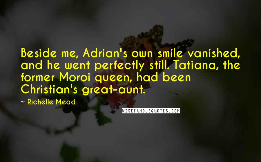 Richelle Mead Quotes: Beside me, Adrian's own smile vanished, and he went perfectly still. Tatiana, the former Moroi queen, had been Christian's great-aunt.