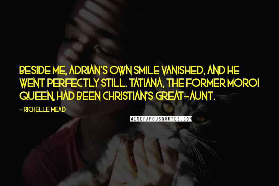 Richelle Mead Quotes: Beside me, Adrian's own smile vanished, and he went perfectly still. Tatiana, the former Moroi queen, had been Christian's great-aunt.