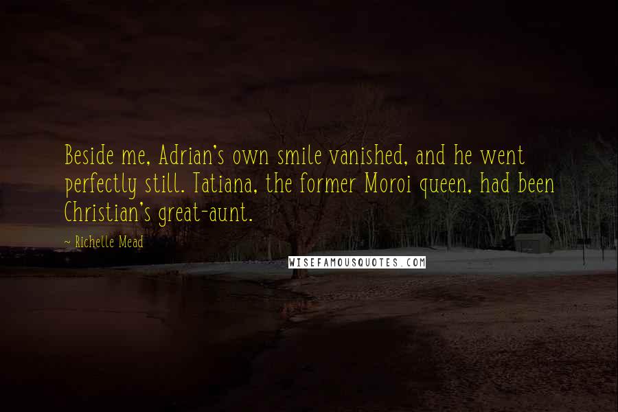 Richelle Mead Quotes: Beside me, Adrian's own smile vanished, and he went perfectly still. Tatiana, the former Moroi queen, had been Christian's great-aunt.