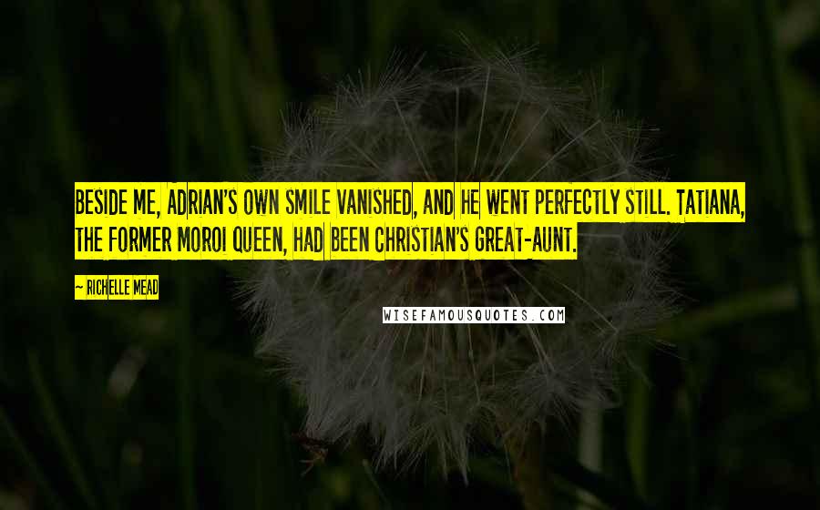 Richelle Mead Quotes: Beside me, Adrian's own smile vanished, and he went perfectly still. Tatiana, the former Moroi queen, had been Christian's great-aunt.