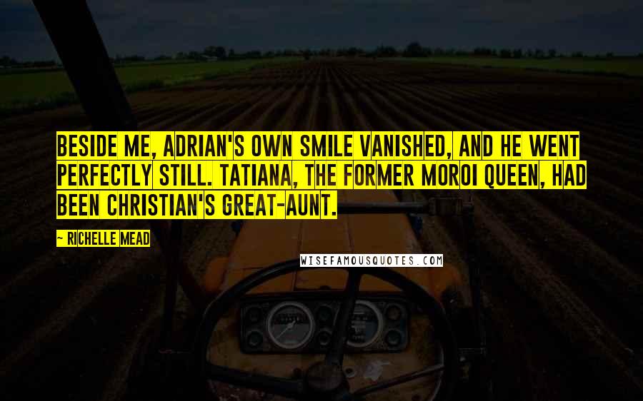 Richelle Mead Quotes: Beside me, Adrian's own smile vanished, and he went perfectly still. Tatiana, the former Moroi queen, had been Christian's great-aunt.