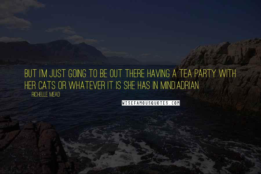 Richelle Mead Quotes: But I'm just going to be out there having a tea party with her cats or whatever it is she has in mind.Adrian