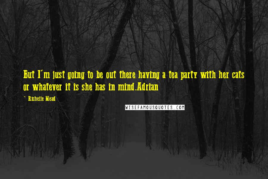Richelle Mead Quotes: But I'm just going to be out there having a tea party with her cats or whatever it is she has in mind.Adrian