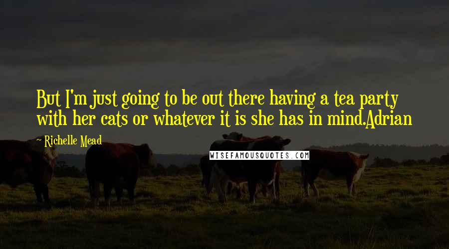 Richelle Mead Quotes: But I'm just going to be out there having a tea party with her cats or whatever it is she has in mind.Adrian