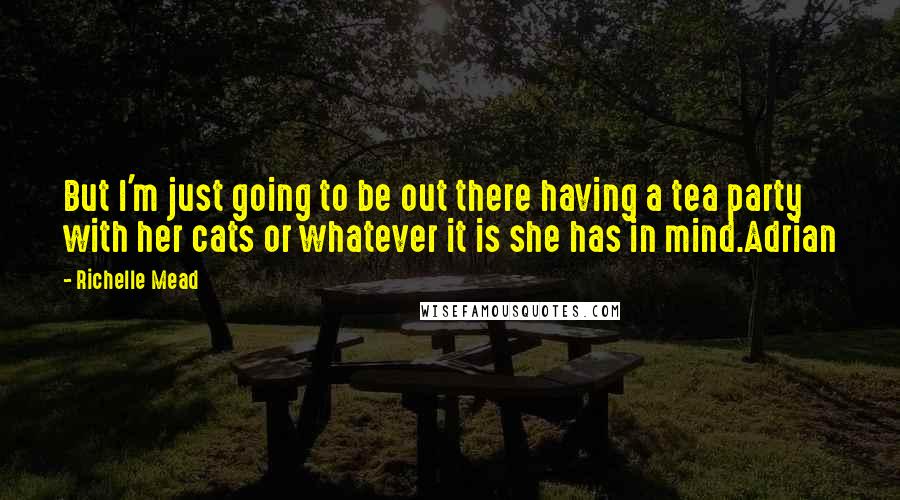 Richelle Mead Quotes: But I'm just going to be out there having a tea party with her cats or whatever it is she has in mind.Adrian
