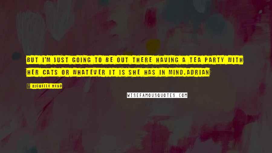 Richelle Mead Quotes: But I'm just going to be out there having a tea party with her cats or whatever it is she has in mind.Adrian