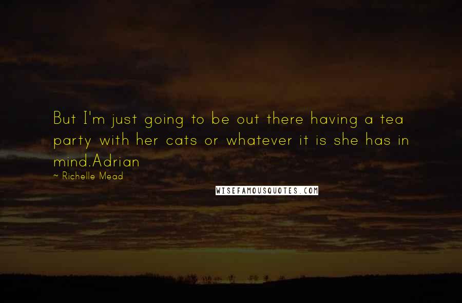 Richelle Mead Quotes: But I'm just going to be out there having a tea party with her cats or whatever it is she has in mind.Adrian