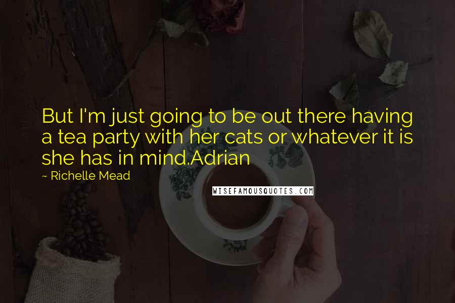 Richelle Mead Quotes: But I'm just going to be out there having a tea party with her cats or whatever it is she has in mind.Adrian