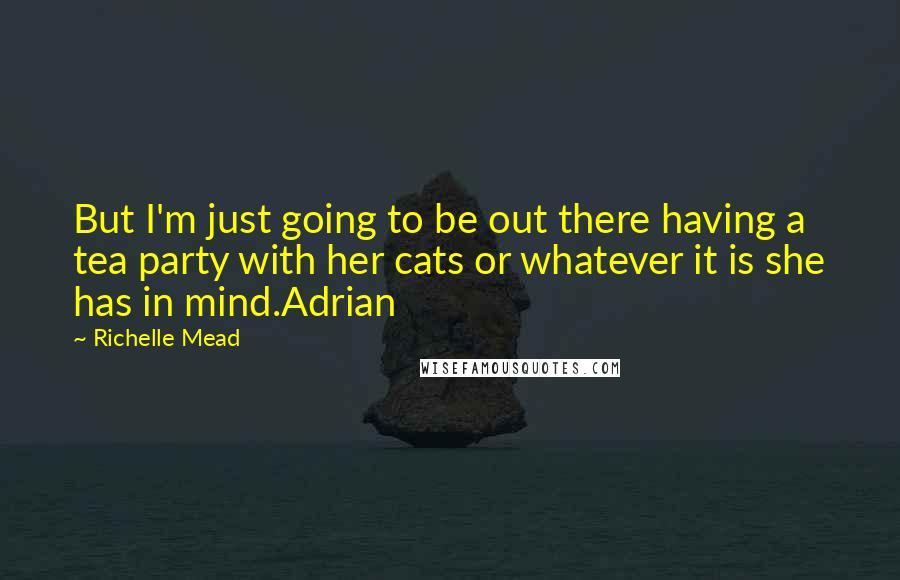 Richelle Mead Quotes: But I'm just going to be out there having a tea party with her cats or whatever it is she has in mind.Adrian