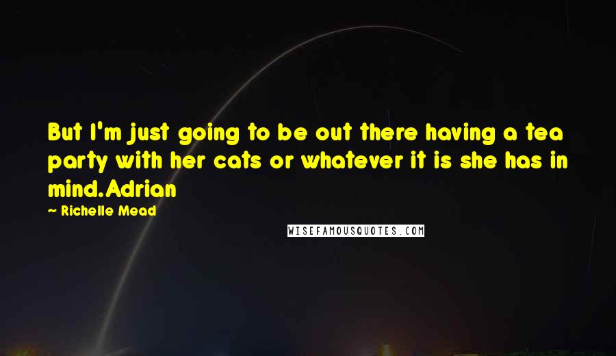 Richelle Mead Quotes: But I'm just going to be out there having a tea party with her cats or whatever it is she has in mind.Adrian