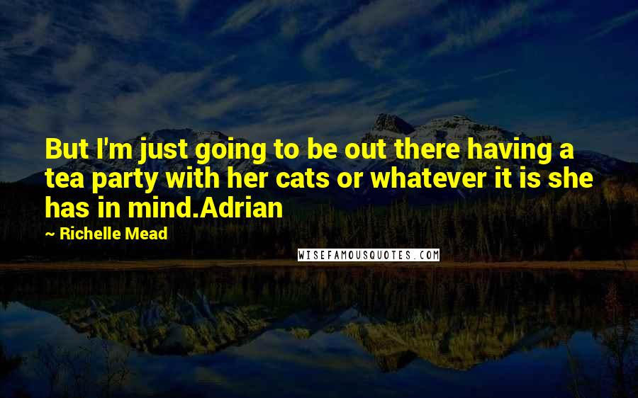Richelle Mead Quotes: But I'm just going to be out there having a tea party with her cats or whatever it is she has in mind.Adrian