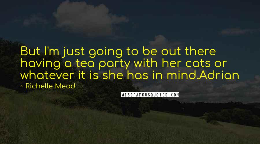 Richelle Mead Quotes: But I'm just going to be out there having a tea party with her cats or whatever it is she has in mind.Adrian