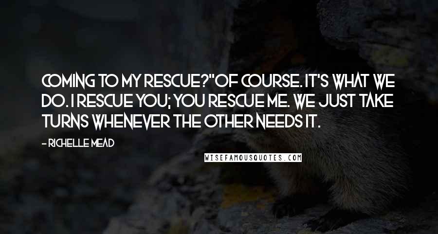 Richelle Mead Quotes: Coming to my rescue?''Of course. It's what we do. I rescue you; you rescue me. We just take turns whenever the other needs it.