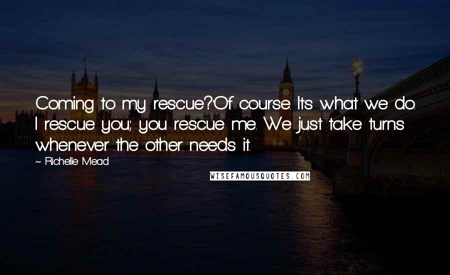 Richelle Mead Quotes: Coming to my rescue?''Of course. It's what we do. I rescue you; you rescue me. We just take turns whenever the other needs it.