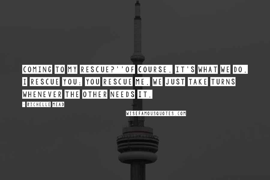 Richelle Mead Quotes: Coming to my rescue?''Of course. It's what we do. I rescue you; you rescue me. We just take turns whenever the other needs it.