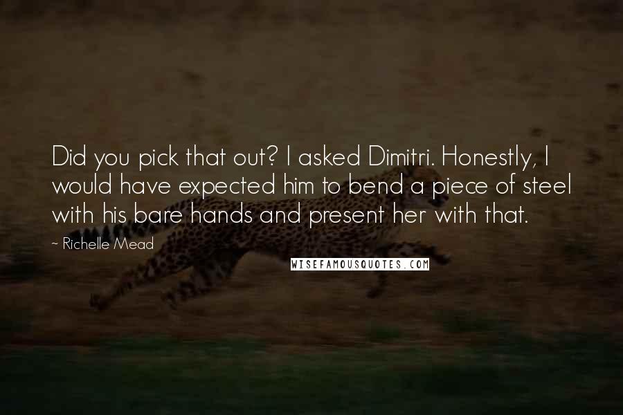 Richelle Mead Quotes: Did you pick that out? I asked Dimitri. Honestly, I would have expected him to bend a piece of steel with his bare hands and present her with that.