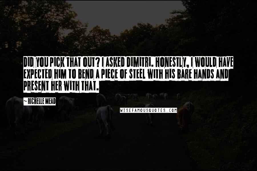 Richelle Mead Quotes: Did you pick that out? I asked Dimitri. Honestly, I would have expected him to bend a piece of steel with his bare hands and present her with that.