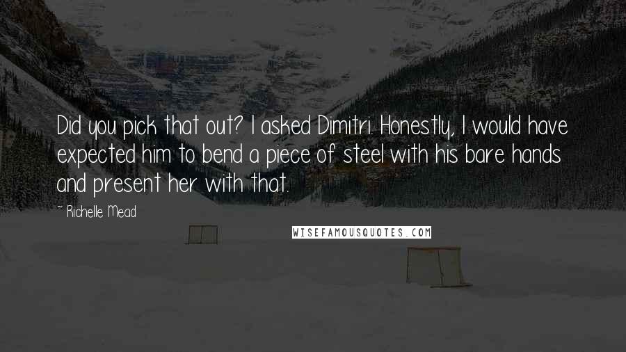 Richelle Mead Quotes: Did you pick that out? I asked Dimitri. Honestly, I would have expected him to bend a piece of steel with his bare hands and present her with that.