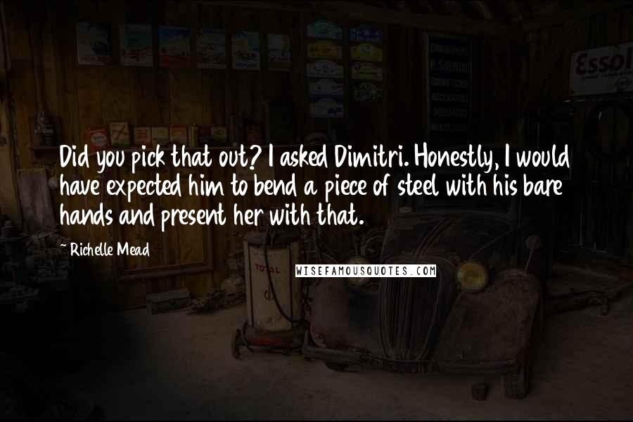 Richelle Mead Quotes: Did you pick that out? I asked Dimitri. Honestly, I would have expected him to bend a piece of steel with his bare hands and present her with that.