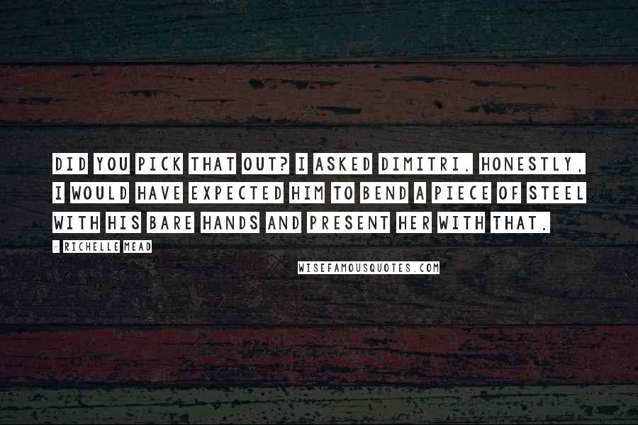 Richelle Mead Quotes: Did you pick that out? I asked Dimitri. Honestly, I would have expected him to bend a piece of steel with his bare hands and present her with that.