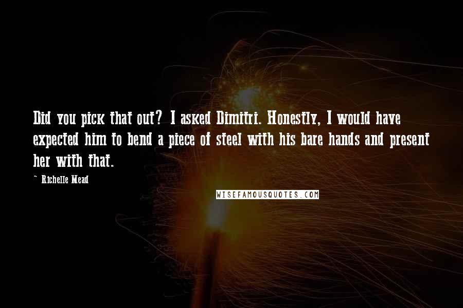 Richelle Mead Quotes: Did you pick that out? I asked Dimitri. Honestly, I would have expected him to bend a piece of steel with his bare hands and present her with that.