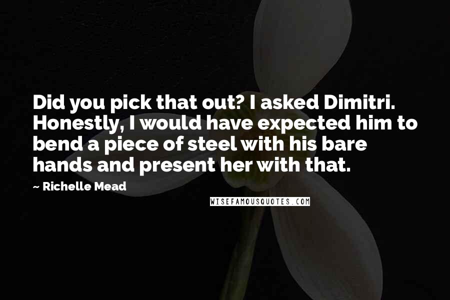 Richelle Mead Quotes: Did you pick that out? I asked Dimitri. Honestly, I would have expected him to bend a piece of steel with his bare hands and present her with that.