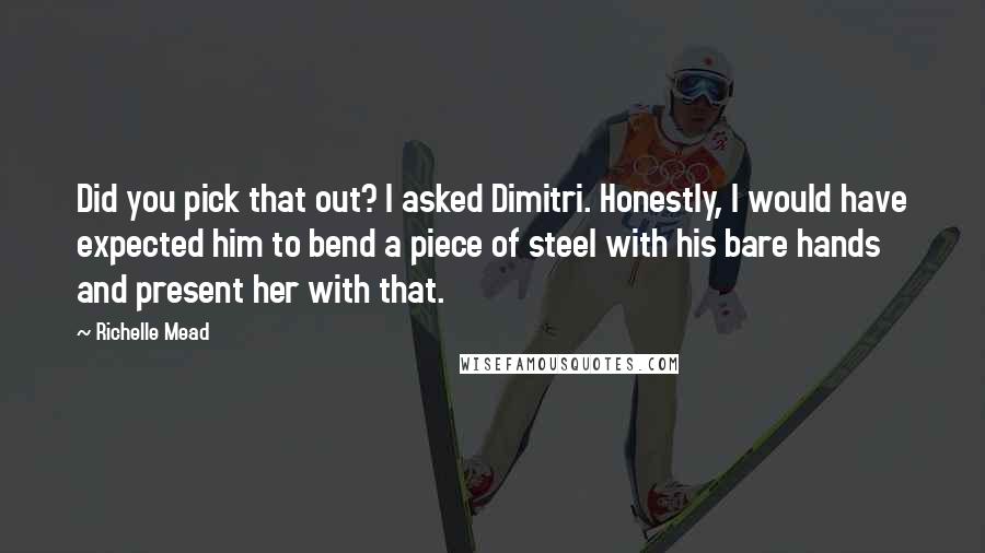 Richelle Mead Quotes: Did you pick that out? I asked Dimitri. Honestly, I would have expected him to bend a piece of steel with his bare hands and present her with that.