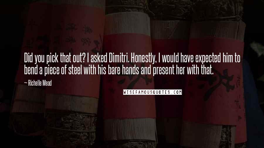 Richelle Mead Quotes: Did you pick that out? I asked Dimitri. Honestly, I would have expected him to bend a piece of steel with his bare hands and present her with that.