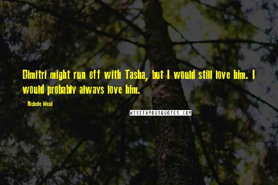 Richelle Mead Quotes: Dimitri might run off with Tasha, but I would still love him. I would probably always love him.