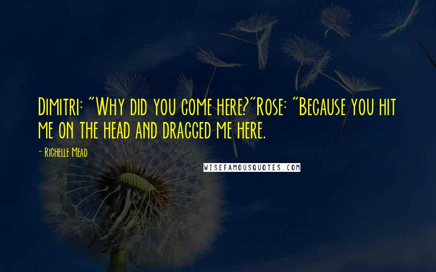 Richelle Mead Quotes: Dimitri: "Why did you come here?"Rose: "Because you hit me on the head and dragged me here.