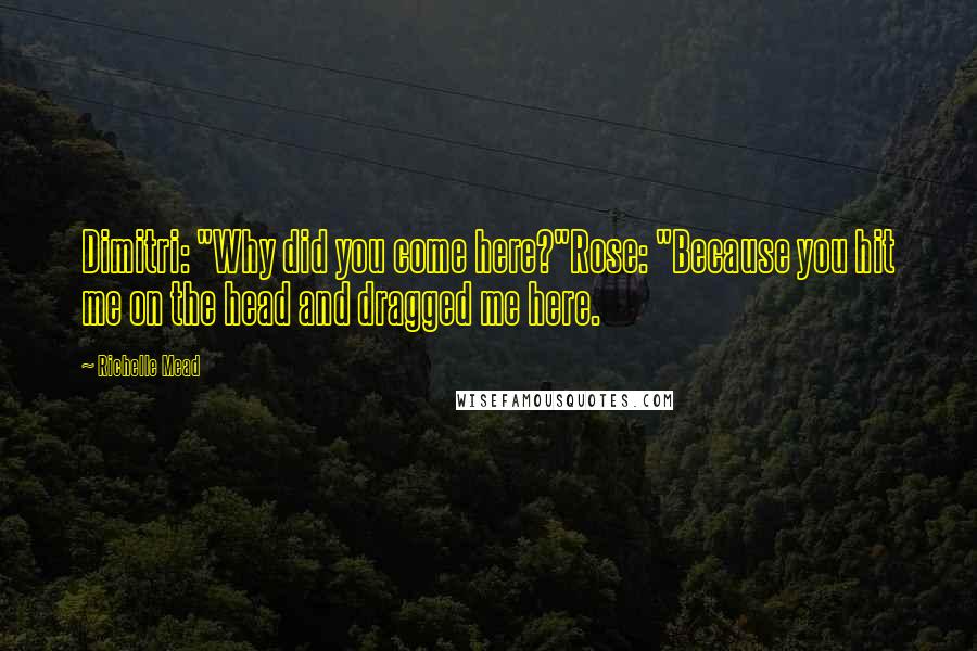 Richelle Mead Quotes: Dimitri: "Why did you come here?"Rose: "Because you hit me on the head and dragged me here.