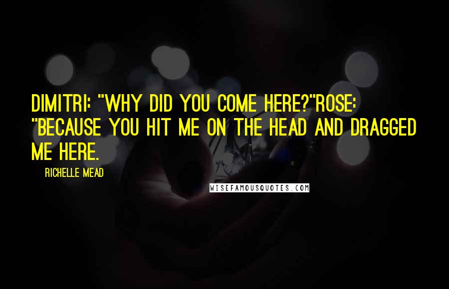 Richelle Mead Quotes: Dimitri: "Why did you come here?"Rose: "Because you hit me on the head and dragged me here.