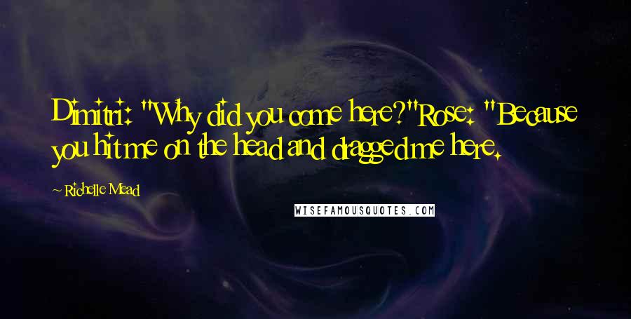 Richelle Mead Quotes: Dimitri: "Why did you come here?"Rose: "Because you hit me on the head and dragged me here.