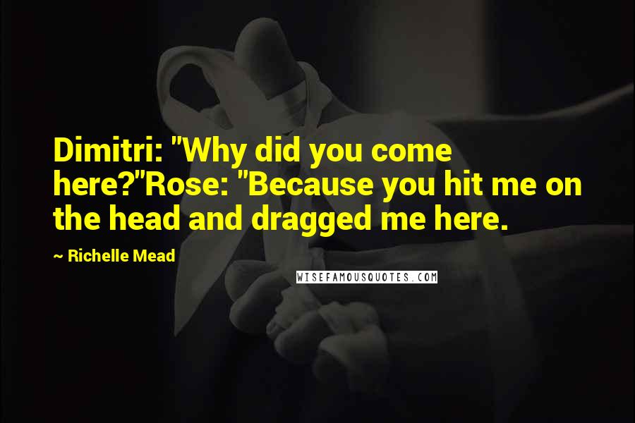 Richelle Mead Quotes: Dimitri: "Why did you come here?"Rose: "Because you hit me on the head and dragged me here.